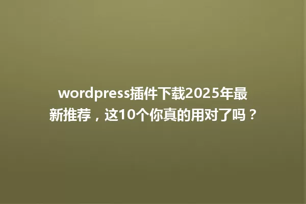 wordpress插件下载2025年最新推荐，这10个你真的用对了吗？ 一
