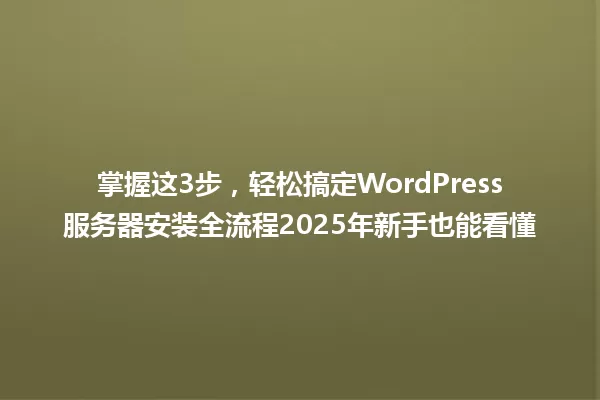 掌握这3步,轻松搞定WordPress服务器安装全流程2025年新手也能看懂 一