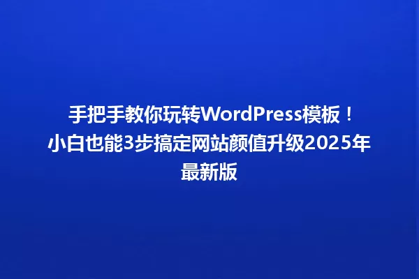 手把手教你玩转WordPress模板！小白也能3步搞定网站颜值升级2025年最新版 一