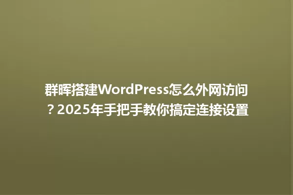 群晖搭建WordPress怎么外网访问?2025年手把手教你搞定连接设置 一