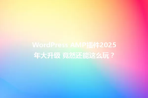 WordPress AMP插件2025年大升级 竟然还能这么玩？ 一
