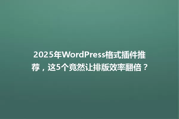 2025年WordPress格式插件推荐,这5个竟然让排版效率翻倍? 一