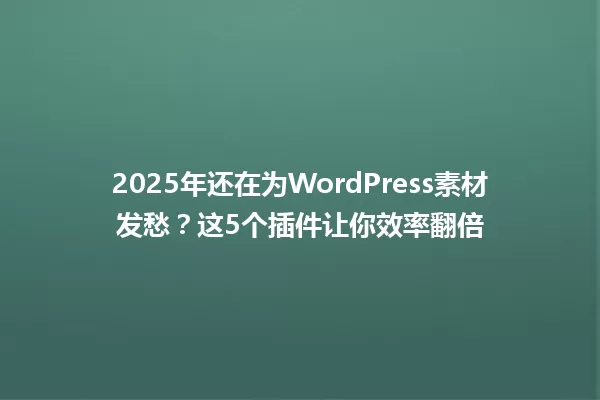 2025年还在为WordPress素材发愁？这5个插件让你效率翻倍 一