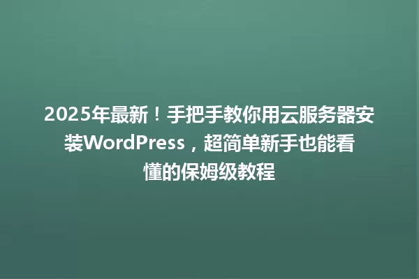 2025年最新！手把手教你用云服务器安装WordPress，超简单新手也能看懂的保姆级教程 一