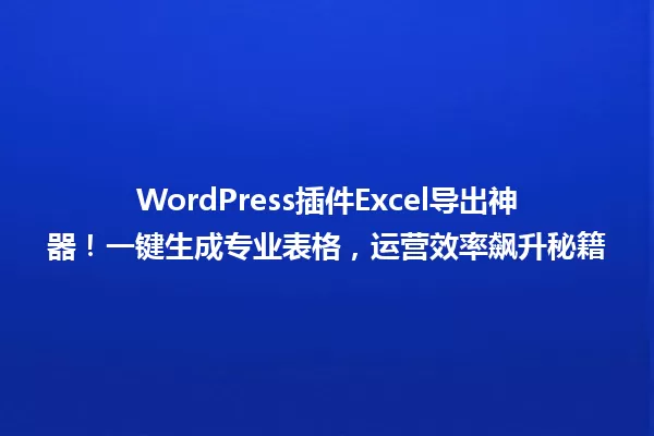 WordPress插件Excel导出神器!一键生成专业表格,运营效率飙升秘籍 一