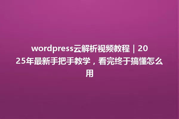 wordpress云解析视频教程|2025年最新手把手教学,看完终于搞懂怎么用 一