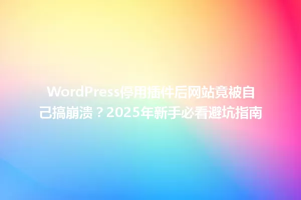 WordPress停用插件后网站竟被自己搞崩溃?2025年新手必看避坑指南 一