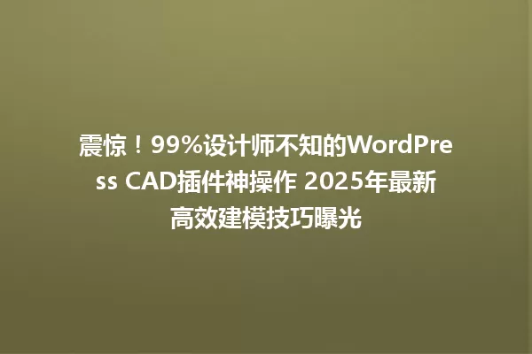 震惊!99%设计师不知的WordPress CAD插件神操作 2025年最新高效建模技巧曝光 一