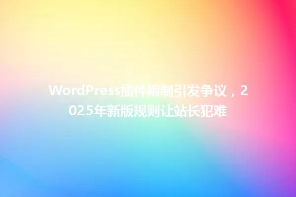 WordPress插件限制引发争议，2025年新版规则让站长犯难 一