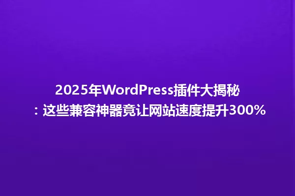 2025年WordPress插件大揭秘：这些兼容神器竟让网站速度提升300% 一