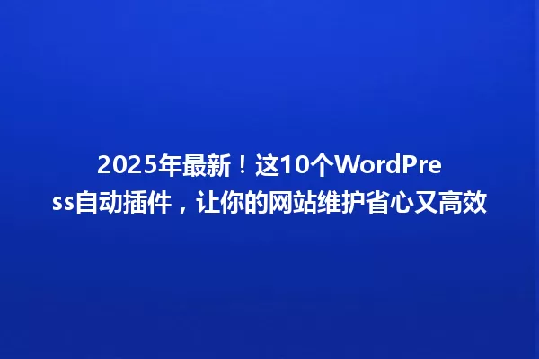 2025年最新!这10个WordPress自动插件,让你的网站维护省心又高效 一