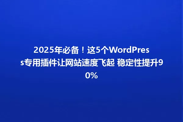 2025年必备！这5个WordPress专用插件让网站速度飞起 稳定性提升90% 一