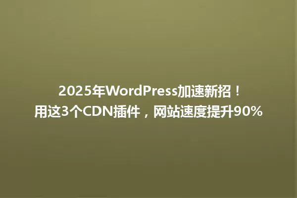 2025年WordPress加速新招!用这3个CDN插件,网站速度提升90% 一