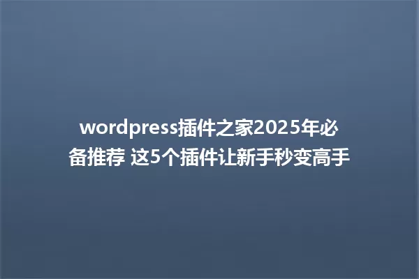 wordpress插件之家2025年必备推荐 这5个插件让新手秒变高手 一