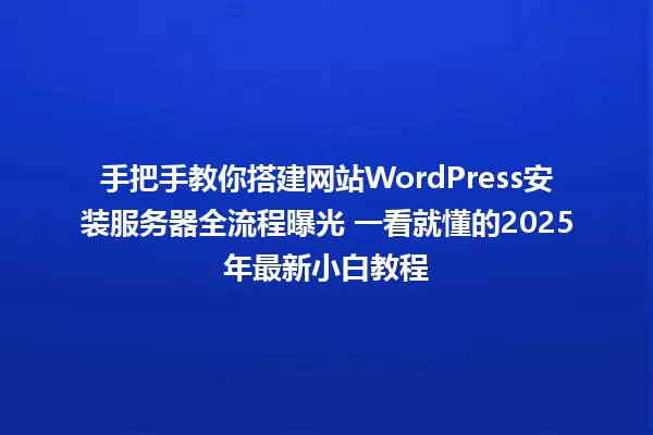 手把手教你搭建网站WordPress安装服务器全流程曝光 一看就懂的2025年最新小白教程 一