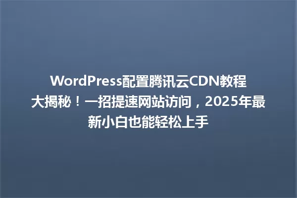WordPress配置腾讯云CDN教程大揭秘!一招提速网站访问,2025年最新小白也能轻松上手 一