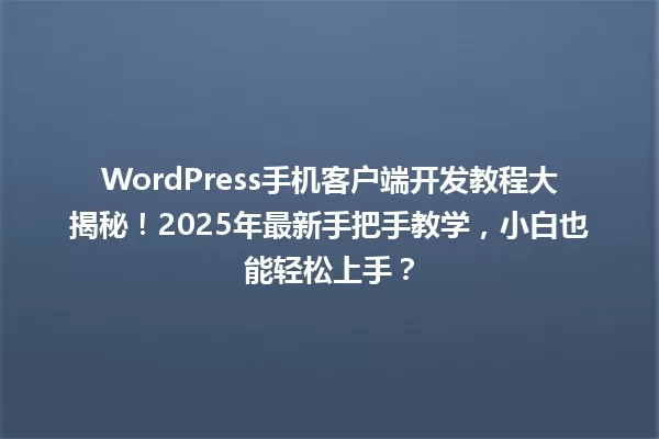 WordPress手机客户端开发教程大揭秘!2025年最新手把手教学,小白也能轻松上手? 一