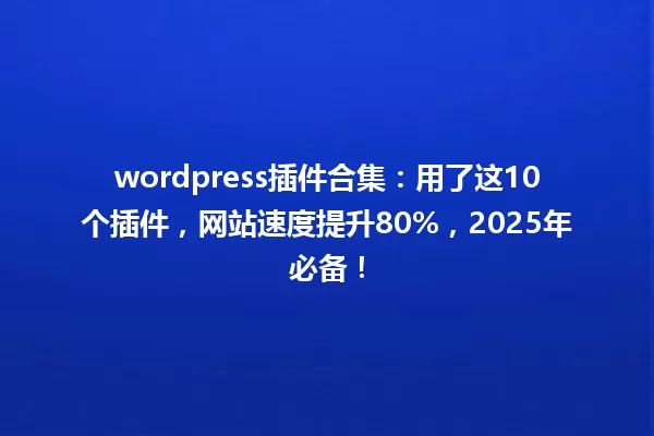 wordpress插件合集：用了这10个插件，网站速度提升80%，2025年必备！ 一