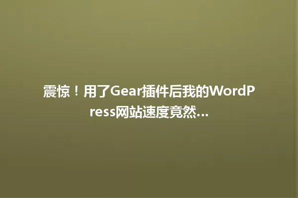 震惊!用了Gear插件后我的WordPress网站速度竟然… 一