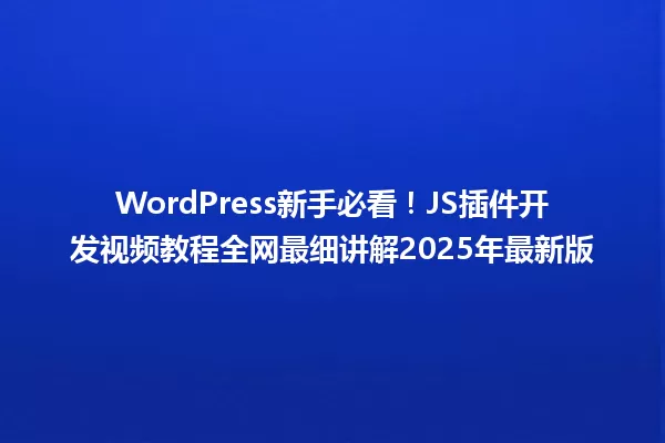 WordPress新手必看!JS插件开发视频教程全网最细讲解2025年最新版 一