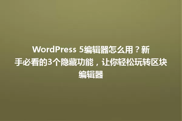 WordPress 5编辑器怎么用？新手必看的3个隐藏功能，让你轻松玩转区块编辑器 一