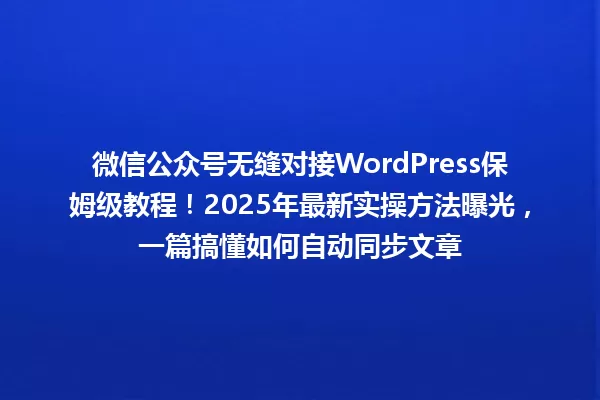 微信公众号无缝对接WordPress保姆级教程!2025年最新实操方法曝光,一篇搞懂如何自动同步文章 一