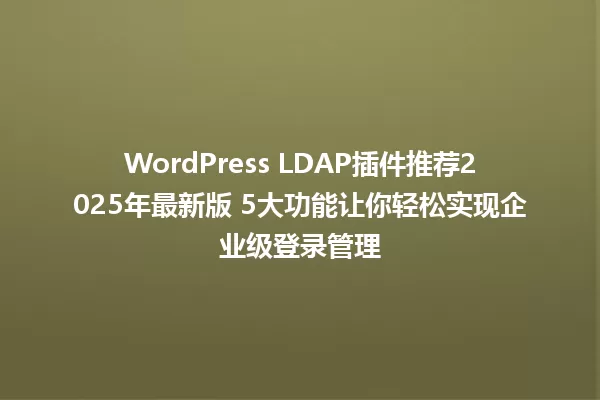 WordPress LDAP插件推荐2025年最新版 5大功能让你轻松实现企业级登录管理 一