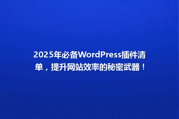 2025年必备WordPress插件清单,提升网站效率的秘密武器! 一