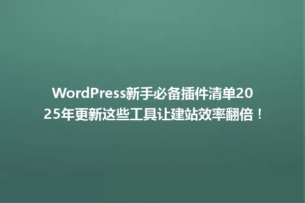 WordPress新手必备插件清单2025年更新这些工具让建站效率翻倍！ 一