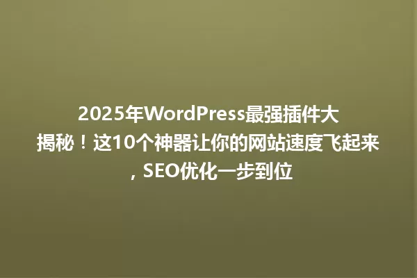 2025年WordPress最强插件大揭秘！这10个神器让你的网站速度飞起来，SEO优化一步到位 一