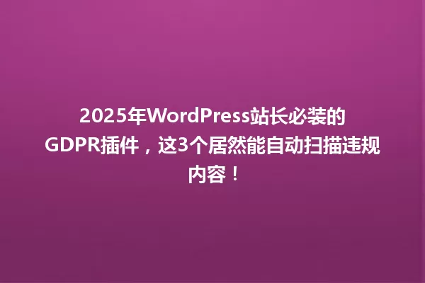 2025年WordPress站长必装的GDPR插件,这3个居然能自动扫描违规内容! 一
