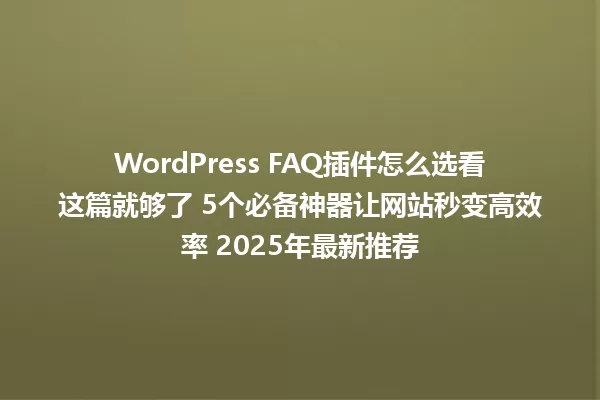WordPress FAQ插件怎么选看这篇就够了 5个必备神器让网站秒变高效率 2025年最新推荐 一