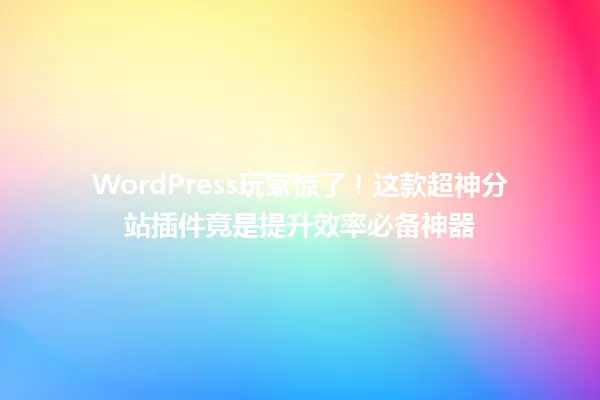 WordPress玩家惊了!这款超神分站插件竟是提升效率必备神器 一