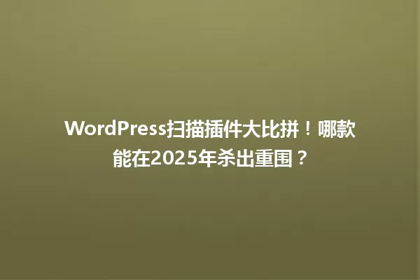 WordPress扫描插件大比拼！哪款能在2025年杀出重围？ 一