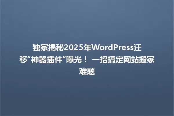 独家揭秘2025年WordPress迁移“神器插件”曝光！ 一招搞定网站搬家难题 一