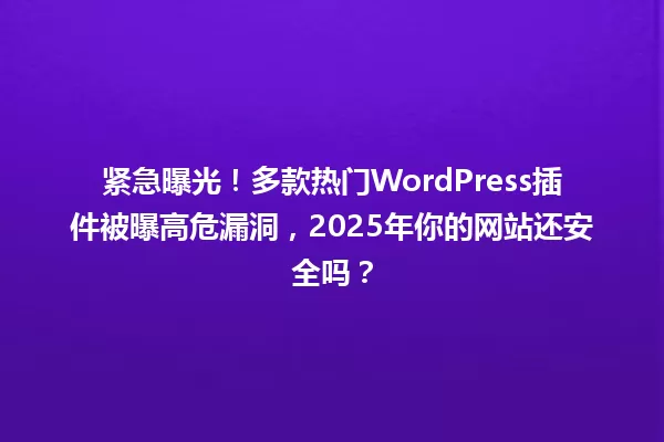 紧急曝光!多款热门WordPress插件被曝高危漏洞,2025年你的网站还安全吗? 一