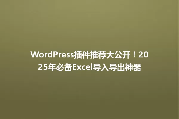 WordPress插件推荐大公开！2025年必备Excel导入导出神器 一