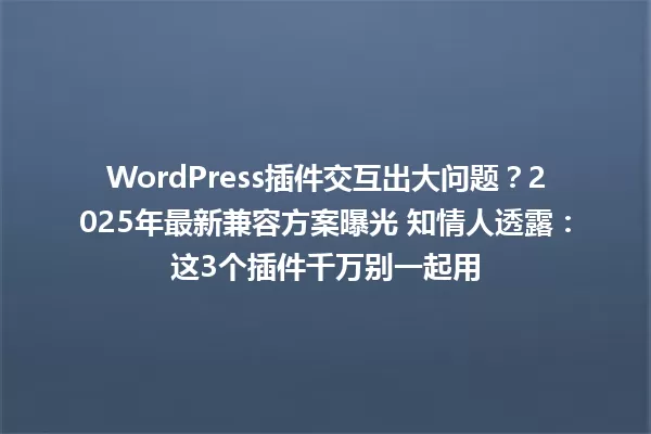 WordPress插件交互出大问题？2025年最新兼容方案曝光 知情人透露：这3个插件千万别一起用 一