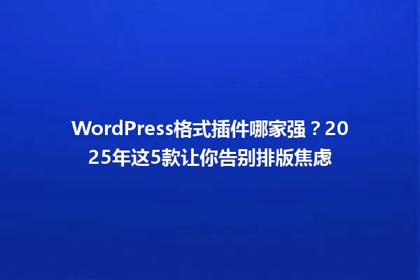 WordPress格式插件哪家强？2025年这5款让你告别排版焦虑 一
