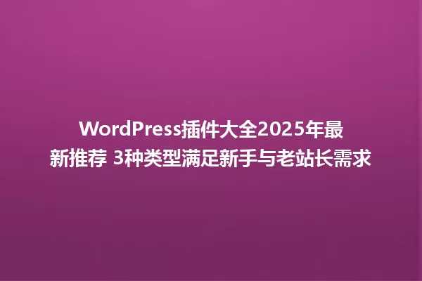 WordPress插件大全2025年最新推荐 3种类型满足新手与老站长需求 一