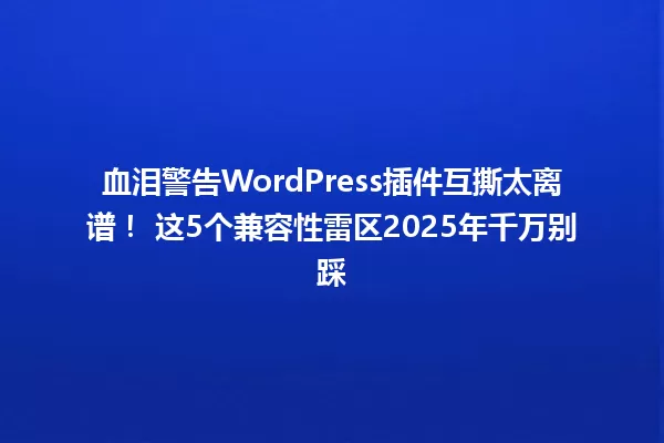 血泪警告WordPress插件互撕太离谱！ 这5个兼容性雷区2025年千万别踩 一