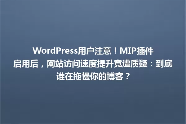 WordPress用户注意！MIP插件启用后，网站访问速度提升竟遭质疑：到底谁在拖慢你的博客？ 一