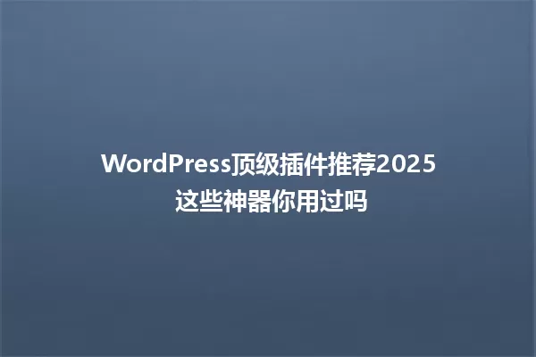 WordPress顶级插件推荐2025 这些神器你用过吗 一