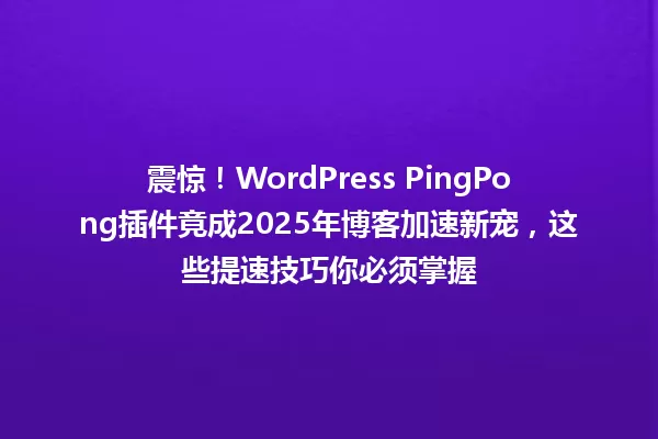 震惊!WordPress PingPong插件竟成2025年博客加速新宠,这些提速技巧你必须掌握 一