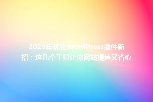 2025年优化WordPress插件新招:这几个工具让你网站提速又省心 一