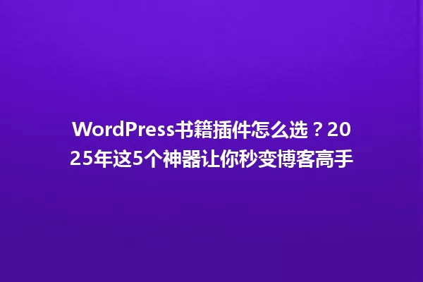 WordPress书籍插件怎么选?2025年这5个神器让你秒变博客高手 一