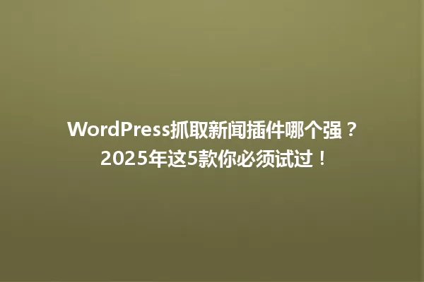 WordPress抓取新闻插件哪个强?2025年这5款你必须试过! 一