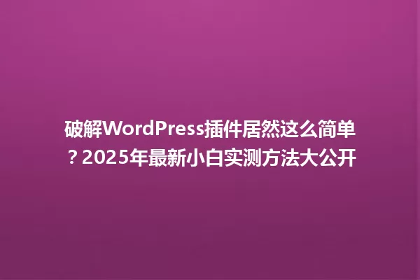 破解WordPress插件居然这么简单?2025年最新小白实测方法大公开 一