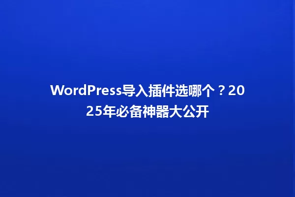 WordPress导入插件选哪个？2025年必备神器大公开 一