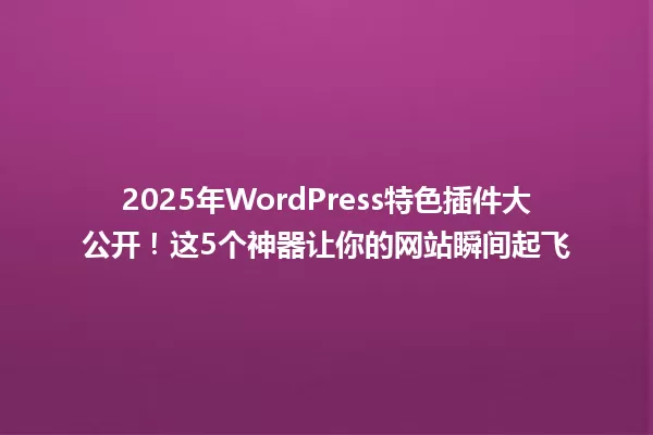 2025年WordPress特色插件大公开!这5个神器让你的网站瞬间起飞 一
